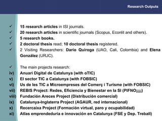 Research Outputs 15 research articles  in ISI journals. 20 research articles  in scientific journals (Scopus, Econlit and others). 5 research books.   2 doctoral thesis  read;  10 doctoral thesis  registered. 2  Visiting Researchers :  Darío Quiroga  (UAO, Cali, Colombia) and  Elena González  (URJC). The main projects research: Anuari Digital de Catalunya (with oTIC) El sector TIC a Catalunya (with FOBSIC) Us de les TIC a Microempreses del Comerç i Turisme (with FOBSIC) REBIS Project: Redes, Eficiencia y Bienestar en la SI (PIFNO¡¡¡¡) Fundación Areces Project (Distribución comercial) Catalunya-Inglaterra Project (AGAUR, red internacional) Recercaixa Project (Formación virtual, paro y ocupabilidad) Atlas emprendeduría e innovación en Catalunya (FSE y Dep. Treball)                                                                 
