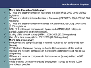New data base for the group Micro data through official survey:  ICT use and electronic trade in household in Spain (INE). 2002-2009 (20.000 registers) ICT use and electronic trade families in Catalonia (IDESCAT). 2005-2009 (3.000 registers) ICT use and electronic trade companies in Catalonia (IDESCAT). 2004-2009 (3.000 registers). SABI (1, 8 millions of companies in Spain) and AMADEUS (5 millions in Europe). Economic and financial Data.  Quality of life at work survey (MTIN). 2000-2009 (20.000 registers) Use of the time survey (IN3). 2002-2003 (10.000 registers) Micro data own survey: Productivity and competitiveness in Girona (Survey to 464 companies from Girona) ICT Sector in Catalunya (survey ad-hoc to 261 companies of this sector) ITC use and network companies in the tourism sector (survey ad-hoc to 500 companies) ITC use and network companies in the trade sector (survey ad-hoc to 500 companies) Virtual training, unemployment and employment (survey ad-hoc to 7.000 unemployed people)                                                                 