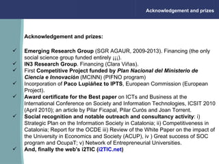 Acknowledgement and prizes Acknowledgement and prizes: Emerging Research Group  (SGR AGAUR, 2009-2013).  Financing (the only social science group funded entirely ¡¡¡). IN3   Research Group .  Financing (Clara Viñas).  First  Competitive Project funded by   Plan Nacional del Ministerio de Ciencia e Innovación  (MCINN) (PIFNO program) Incorporation of  Paco Lupiáñez to IPTS , European Commission (European Project). Award certificate for the Best paper  on ICTs and Business at the International Conference on Society and Information Technologies, ICSIT 2010 (April 2010); an article by Pilar Ficapal, Pilar Curós and Joan Torrent. Social recognition   and notable outreach and consultancy activity : i) Strategic Plan on the Information Society in Catalonia; ii) Competitiveness in Catalonia; Report for the OCDE iii) Review of the White Paper on the impact of the University in Economics and Society (ACUP), iv  ) Great success of SOC program and OcupaT; v) Network of Entrepreneurial Universities. And, finally the web's i2TIC ( i2TIC.net )                                                                 