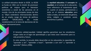 La calidad educativa desde la OCDE. La OCDE
se funda en 1961 con la misión de promover
políticas de mejora para el bienestar
económico y social de las personas en el
mundo. Una de las principales tareas de éste
es “[fijar] estándares internacionales dentro
de un amplio rango de temas de políticas
públicas ”(OCDE,2015); así, incide
notablemente en la toma de decisiones de los
países latinoamericanos.
La equidad educativa. El concepto de
equidad, en el campo de la educación,
hace referencia al tratamiento igual,
en cuanto al acceso, permanencia y
éxito en el sistema educativo para
todos y todas, sin distinción de género,
etnia, religión o condición social,
económica o política.
El binomio calidad-equidad. Calidad significa garantizar que los estudiantes
tengan éxito en el logro de aprendizajes y que éstos sean relevantes para su
vida presente y futura.
En este sentido, la escuela debe desarrollar en los educandos la capacidad de
“aprender a ser”, “aprender a hacer”, “aprender a con vivir” y “aprender a
aprender” (Delors,1996).
 