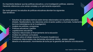 Es importante destacar que las políticas educativa y a la investigación políticas, estamos
Haciendo referencia a una campo complejo y en permanente expansión.
De modo general, los estudios de políticas educativas abordan los siguientes
Ejes temáticos:
• Estudios de naturaleza teóricos sobre temas relacionados con la política educativa
(Estado, Neoliberalismo, las relaciones entre el sector publico y el privado, fundamentos
teoricos-metodolgicos de la Investigación)
• Análisis de políticas y programas
• Políticas educativas y gestión
• Legislaciones educativas
• Aspectos relacionados al financiamiento de la educación
• Análisis de políticas curriculares
• Políticas sobre el trabajo docente (Formación Académico)
• Cuestiones relacionadas a las demandas educativas ofertas , acceso, calidad,
derecho a la educación, movimientos de lucha por la garantía del derecho a la educación
Autor: Teodoro A. (2013), Política Educativa
 