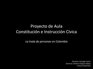 Proyecto de Aula
Constitución e Instrucción Cívica

     La trata de personas en Colombia




                                          Docente: Santiago Castro
                                   Alumnos: Stefania Vergara Vallejo
                                                 Cristian David Rios
 