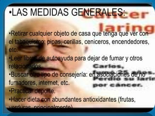 •LAS MEDIDAS GENERALES:
•Retirar cualquier objeto de casa que tenga que ver con
el tabaquismo: pipas, cerillas, ceniceros, encendedores,
etc.
•Leer libros de autoayuda para dejar de fumar y otros
relacionados.
•Buscar otro tipo de consejería: en asociaciones de no
fumadores, internet, etc.
•Practicar deporte.
•Hacer dieta con abundantes antioxidantes (frutas,
verduras, principalmente)
 