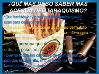 ¿QUÉ MAS DEBO SABER MAS
  ACERCA DEL TABAQUISMO?
•Que también hay otros medicamentos que se
usan para dejar de fumar:
•Que cuando se produce el abandono del hábito
tabáquico se reduce el riesgo de cáncer de manera
importante después de 10 a 15 años.
•Que la persona que deja de fumar, tiende a
subir de peso, en promedio 4 kilogramos;
•Que no todos los cánceres de pulmón son
debidos al cigarrillo, ni que todos los fumadores
hacen cáncer de pulmón.
 