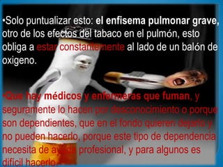•Solo puntualizar esto: el enfisema pulmonar grave,
otro de los efectos del tabaco en el pulmón, esto
obliga a estar constantemente al lado de un balón de
oxigeno.


•Que hay médicos y enfermeras que fuman, y
seguramente lo hacen por desconocimiento o porque
son dependientes, que en el fondo quieren dejarlo y
no pueden hacerlo, porque este tipo de dependencia
necesita de ayuda profesional, y para algunos es
difícil hacerlo.
 