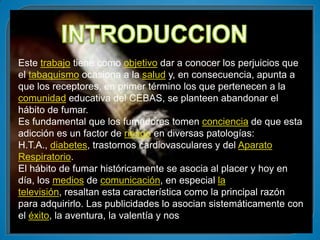 Este trabajo tiene como objetivo dar a conocer los perjuicios que
el tabaquismo ocasiona a la salud y, en consecuencia, apunta a
que los receptores, en primer término los que pertenecen a la
comunidad educativa del CEBAS, se planteen abandonar el
hábito de fumar.
Es fundamental que los fumadores tomen conciencia de que esta
adicción es un factor de riesgo en diversas patologías:
H.T.A., diabetes, trastornos cardiovasculares y del Aparato
Respiratorio.
El hábito de fumar históricamente se asocia al placer y hoy en
día, los medios de comunicación, en especial la
televisión, resaltan esta característica como la principal razón
para adquirirlo. Las publicidades lo asocian sistemáticamente con
el éxito, la aventura, la valentía y nos
 