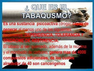 Es una sustancia psicoactiva (droga) capaz de
generar al menos uno de los siguientes
fenómenos: DEPENDENCIA, TOLERANCIA Y
SÍNDROME DE ABSTINENCIA.
El tabaco al ser quemado, además de la nicotina
y el monóxido de carbono, genera mas de 4000
compuestos adicionales, de los cuales
alrededor de 40 son cancerígenos
 