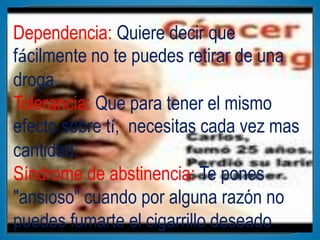 Dependencia: Quiere decir que
fácilmente no te puedes retirar de una
droga.
Tolerancia: Que para tener el mismo
efecto sobre tí, necesitas cada vez mas
cantidad.
Síndrome de abstinencia: Te pones
"ansioso" cuando por alguna razón no
puedes fumarte el cigarrillo deseado
 