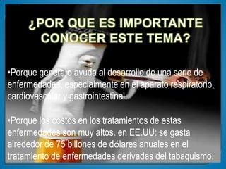 •Porque genera o ayuda al desarrollo de una serie de
enfermedades, especialmente en el aparato respiratorio,
cardiovascular y gastrointestinal.

•Porque los costos en los tratamientos de estas
enfermedades son muy altos. en EE.UU: se gasta
alrededor de 75 billones de dólares anuales en el
tratamiento de enfermedades derivadas del tabaquismo.
 