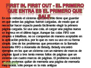 En este método el sistema operativo sólo tiene que guardar
en qué orden las páginas fueron cargadas, de modo que al
necesitar hacer espacio pueda fácilmente elegir la primera
página cargada. Se usa una cola, al cargar una página nueva
se ingresa en el último lugar. Aunque las colas FIFO son
simples e intuitivas, no se comportan de manera aceptable en
la aplicación práctica, por lo que es raro su uso en su forma
simple. Uno de los problemas que presentan es la llamada
Anomalía FIFO o Anomalía de Belady. Belady encontró
ejemplos en los que un sistema con un número de marcos de
páginas igual a tres tenía menos fallos de páginas que un
sistema con cuatro marcos de páginas. El problema consiste
en que podemos quitar de memoria una página de memoria
 IMAGEN
muy usada, sólo porque es la más antigua
 