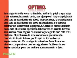 Este algoritmo tiene como finalidad retirar la página que vaya
a ser referenciada más tarde, por ejemplo si hay una página A
que será usada dentro de 10000 instrucciones, y una página B
que será usada dentro de 2800 instrucciones, se debería
eliminar de la memoria la página A. Como se puede deducir,
para esto el sistema operativo debería ver en cuánto tiempo
será usada cada página en memoria y elegir la que está más
distante. El problema de este método es que necesita
conocimiento del futuro, por lo que es imposible su
implementación. Es un algoritmo teórico. Se utiliza a los
efectos comparativos con los algoritmos factibles de ser
implementados para ver cuál se aproxima más a éste.

IMAGEN
 