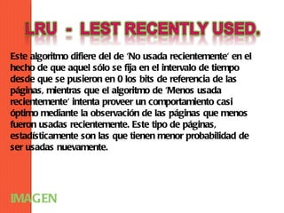 Este algoritmo difiere del de 'No usada recientemente' en el
hecho de que aquel sólo se fija en el intervalo de tiempo
desde que se pusieron en 0 los bits de referencia de las
páginas, mientras que el algoritmo de 'Menos usada
recientemente' intenta proveer un comportamiento casi
óptimo mediante la observación de las páginas que menos
fueron usadas recientemente. Este tipo de páginas,
estadísticamente son las que tienen menor probabilidad de
ser usadas nuevamente.




IMAGEN
 