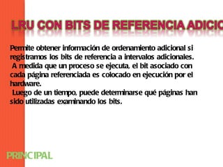 Permite obtener información de ordenamiento adicional si
registramos los bits de referencia a intervalos adicionales.
 A medida que un proceso se ejecuta, el bit asociado con
cada página referenciada es colocado en ejecución por el
hardware.
 Luego de un tiempo, puede determinarse qué páginas han
sido utilizadas examinando los bits.




PRINCIPAL
 