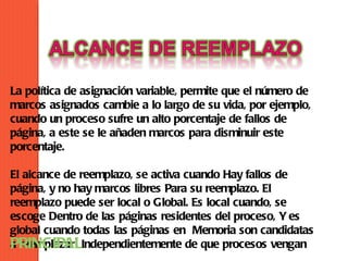 La política de asignación variable, permite que el número de
marcos asignados cambie a lo largo de su vida, por ejemplo,
cuando un proceso sufre un alto porcentaje de fallos de
página, a este se le añaden marcos para disminuir este
porcentaje.

El alcance de reemplazo, se activa cuando Hay fallos de
página, y no hay marcos libres Para su reemplazo. El
reemplazo puede ser local o Global. Es local cuando, se
escoge Dentro de las páginas residentes del proceso, Y es
global cuando todas las páginas en Memoria son candidatas
PRINCIPALIndependientemente de que procesos vengan
a reemplazar
 