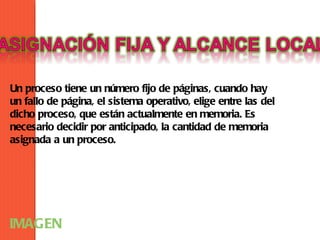 Un proceso tiene un número fijo de páginas, cuando hay
un fallo de página, el sistema operativo, elige entre las del
dicho proceso, que están actualmente en memoria. Es
necesario decidir por anticipado, la cantidad de memoria
asignada a un proceso.




IMAGEN
 