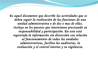 Es aquel documento que describe las actividades que se deben seguir la realización de las funciones de una unidad administrativa o de dos o mas de ellas. Incluye en los puestos que intervienen precisando su responsabilidad y participación.  En este está registrada la información sin distorsión con relación al funcionamiento de todas las unidades administrativas, facilita las auditorias, la evaluación y el control interno y su vigilancia. 