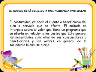 El consumidor, es decir el cliente o beneficiario del bien o servicio que se oferta. El método se interpela sobre el valor que tiene un programa que se oferta en relación a los costos que éste genera, las necesidades concretas de sus consumidores o beneficiarios y los valores en general de la sociedad a la cual se dirige.   EL MODELO ESTÁ DIRIGIDO A UNA AUDIENCIA PARTICULAR 
