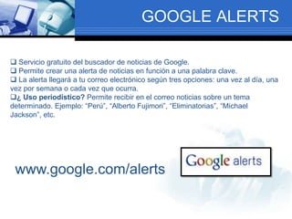 GOOGLE ALERTS
 Servicio gratuito del buscador de noticias de Google.
 Permite crear una alerta de noticias en función a una palabra clave.
 La alerta llegará a tu correo electrónico según tres opciones: una vez al día, una
vez por semana o cada vez que ocurra.
¿ Uso periodístico? Permite recibir en el correo noticias sobre un tema
determinado. Ejemplo: “Perú”, “Alberto Fujimori”, “Eliminatorias”, “Michael
Jackson”, etc.
www.google.com/alerts
 