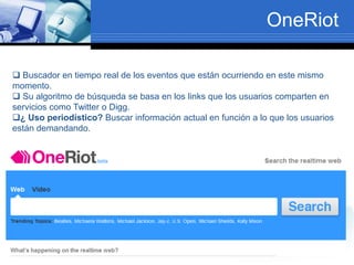 OneRiot
 Buscador en tiempo real de los eventos que están ocurriendo en este mismo
momento.
 Su algoritmo de búsqueda se basa en los links que los usuarios comparten en
servicios como Twitter o Digg.
¿ Uso periodístico? Buscar información actual en función a lo que los usuarios
están demandando.
 