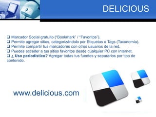 DELICIOUS
 Marcador Social gratuito (“Bookmark” / “Favoritos”).
 Permite agregar sitios, categorizándolo por Etiquetas o Tags (Taxonomía).
 Permite compartir tus marcadores con otros usuarios de la red.
 Puedes acceder a tus sitios favoritos desde cualquier PC con Internet.
 ¿ Uso periodístico? Agregar todas tus fuentes y separarlos por tipo de
contenido.
www.delicious.com
 