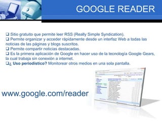GOOGLE READER
 Sitio gratuito que permite leer RSS (Really Simple Syndication).
 Permite organizar y acceder rápidamente desde un interfaz Web a todas las
noticias de las páginas y blogs suscritos.
 Permite compartir noticias destacadas.
 Es la primera aplicación de Google en hacer uso de la tecnología Google Gears,
la cual trabaja sin conexión a internet.
¿ Uso periodístico? Monitorear otros medios en una sola pantalla.
www.google.com/reader
 