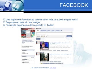 FACEBOOK
 Una página de Facebook te permite tener más de 5,000 amigos (fans).
 Se puede acceder sin ser “amigo”.
 Permite la exportación del contenido en Twitter.
Sé nuestro fan en Facebook ¡Clic Aquí!
 