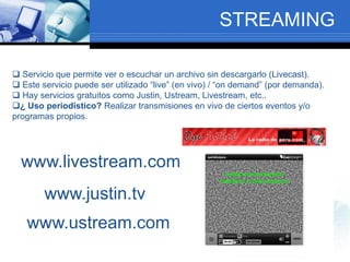 STREAMING
 Servicio que permite ver o escuchar un archivo sin descargarlo (Livecast).
 Este servicio puede ser utilizado “live” (en vivo) / “on demand” (por demanda).
 Hay servicios gratuitos como Justin, Ustream, Livestream, etc..
¿ Uso periodístico? Realizar transmisiones en vivo de ciertos eventos y/o
programas propios.
www.livestream.com
www.justin.tv
www.ustream.com
 