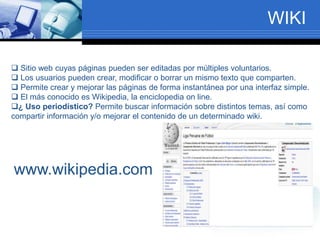WIKI
 Sitio web cuyas páginas pueden ser editadas por múltiples voluntarios.
 Los usuarios pueden crear, modificar o borrar un mismo texto que comparten.
 Permite crear y mejorar las páginas de forma instantánea por una interfaz simple.
 El más conocido es Wikipedia, la enciclopedia on line.
¿ Uso periodístico? Permite buscar información sobre distintos temas, así como
compartir información y/o mejorar el contenido de un determinado wiki.
www.wikipedia.com
 