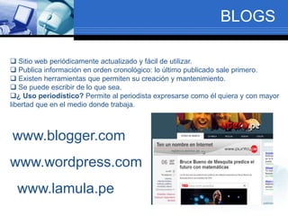 BLOGS
 Sitio web periódicamente actualizado y fácil de utilizar.
 Publica información en orden cronológico: lo último publicado sale primero.
 Existen herramientas que permiten su creación y mantenimiento.
 Se puede escribir de lo que sea.
¿ Uso periodístico? Permite al periodista expresarse como él quiera y con mayor
libertad que en el medio donde trabaja.
www.blogger.com
www.wordpress.com
www.lamula.pe
 