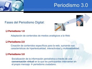 Periodismo 3.0
Fases del Periodismo Digital:
 Periodismo 1.0
 Periodismo 2.0
 Periodismo 3.0
Adaptación de contenidos de medios analógicos a la Web
Creación de contenidos específicos para la web, sumando sus
características de hipertextualidad, interactividad y multimedialidad.
Socialización de la información periodística a través de una
conversación virtual en la que los participantes intervienen en
el propio mensaje  periodismo ciudadano.
 