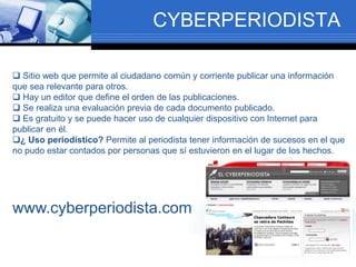 CYBERPERIODISTA
 Sitio web que permite al ciudadano común y corriente publicar una información
que sea relevante para otros.
 Hay un editor que define el orden de las publicaciones.
 Se realiza una evaluación previa de cada documento publicado.
 Es gratuito y se puede hacer uso de cualquier dispositivo con Internet para
publicar en él.
¿ Uso periodístico? Permite al periodista tener información de sucesos en el que
no pudo estar contados por personas que sí estuvieron en el lugar de los hechos.
www.cyberperiodista.com
 