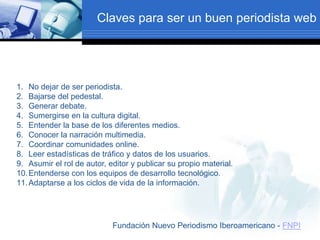 Claves para ser un buen periodista web
1. No dejar de ser periodista.
2. Bajarse del pedestal.
3. Generar debate.
4. Sumergirse en la cultura digital.
5. Entender la base de los diferentes medios.
6. Conocer la narración multimedia.
7. Coordinar comunidades online.
8. Leer estadísticas de tráfico y datos de los usuarios.
9. Asumir el rol de autor, editor y publicar su propio material.
10.Entenderse con los equipos de desarrollo tecnológico.
11.Adaptarse a los ciclos de vida de la información.
Fundación Nuevo Periodismo Iberoamericano - FNPI
 
