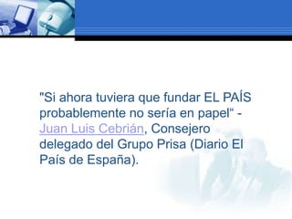 "Si ahora tuviera que fundar EL PAÍS
probablemente no sería en papel“ -
Juan Luis Cebrián, Consejero
delegado del Grupo Prisa (Diario El
País de España).
 