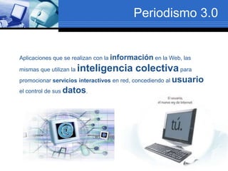Periodismo 3.0
Aplicaciones que se realizan con la información en la Web, las
mismas que utilizan la inteligencia colectivapara
promocionar servicios interactivos en red, concediendo al usuario
el control de sus datos.
 