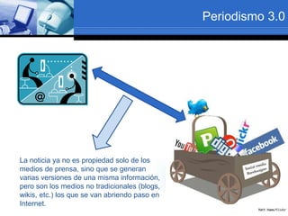 Periodismo 3.0
La noticia ya no es propiedad solo de los
medios de prensa, sino que se generan
varias versiones de una misma información,
pero son los medios no tradicionales (blogs,
wikis, etc.) los que se van abriendo paso en
Internet.
 