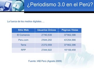 ¿Periodismo 3.0 en el Perú?
La fuerza de los medios digitales….
Sitio Web Usuarios Únicos Páginas Vistas
El Comercio 2’740,539 37’902,396
Peru.com 2’644,202 43’254,566
Terra 2’272,559 37’902,396
RPP 2’044,922 19’159,458
Fuente: IAB Perú (Agosto 2009)
 