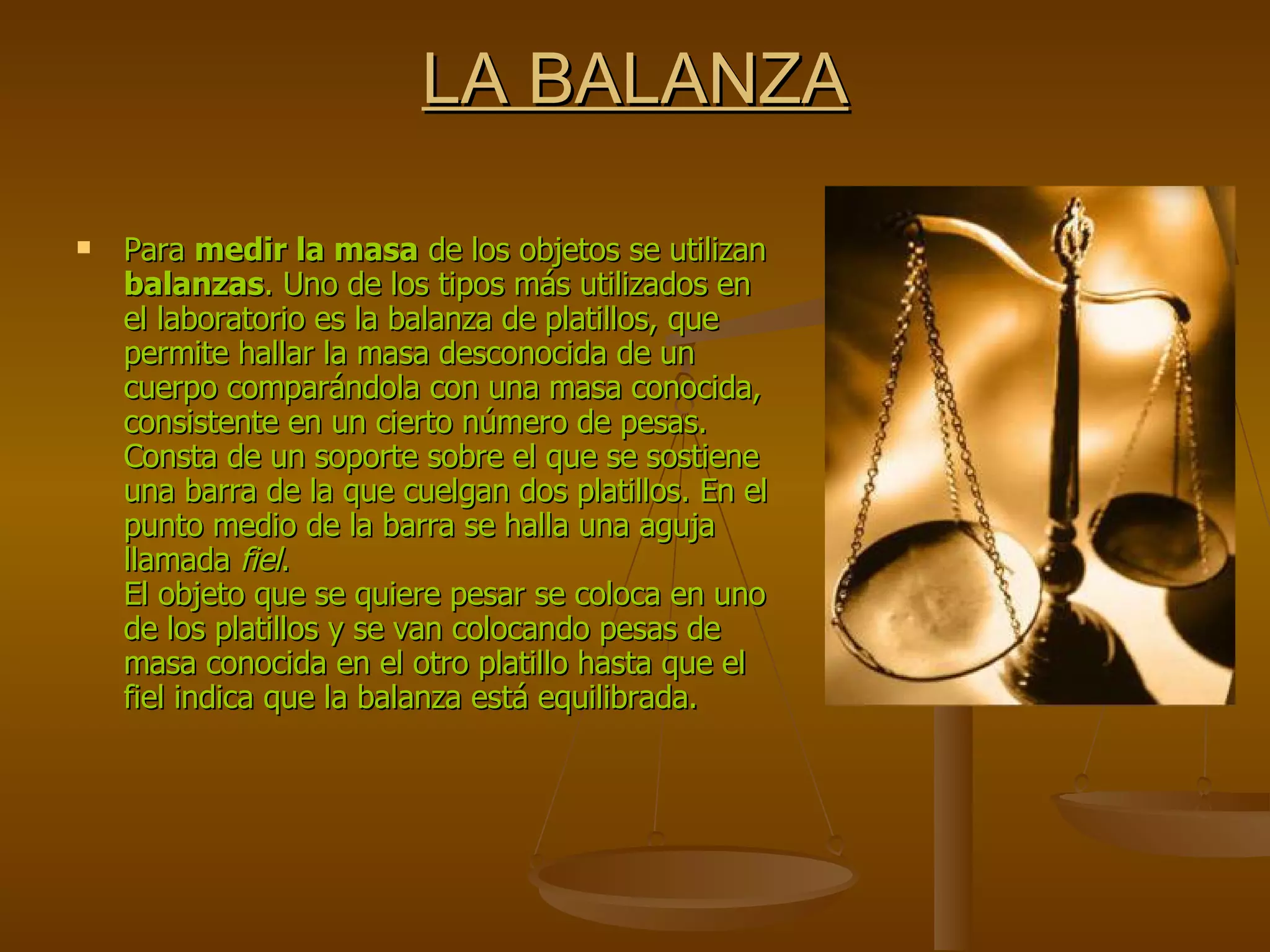 LA BALANZA Para  medir la masa  de los objetos se utilizan  balanzas . Uno de los tipos más utilizados en el laboratorio es la balanza de platillos, que permite hallar la masa desconocida de un cuerpo comparándola con una masa conocida, consistente en un cierto número de pesas. Consta de un soporte sobre el que se sostiene una barra de la que cuelgan dos platillos. En el punto medio de la barra se halla una aguja llamada  fiel . El objeto que se quiere pesar se coloca en uno de los platillos y se van colocando pesas de masa conocida en el otro platillo hasta que el fiel indica que la balanza está equilibrada. 