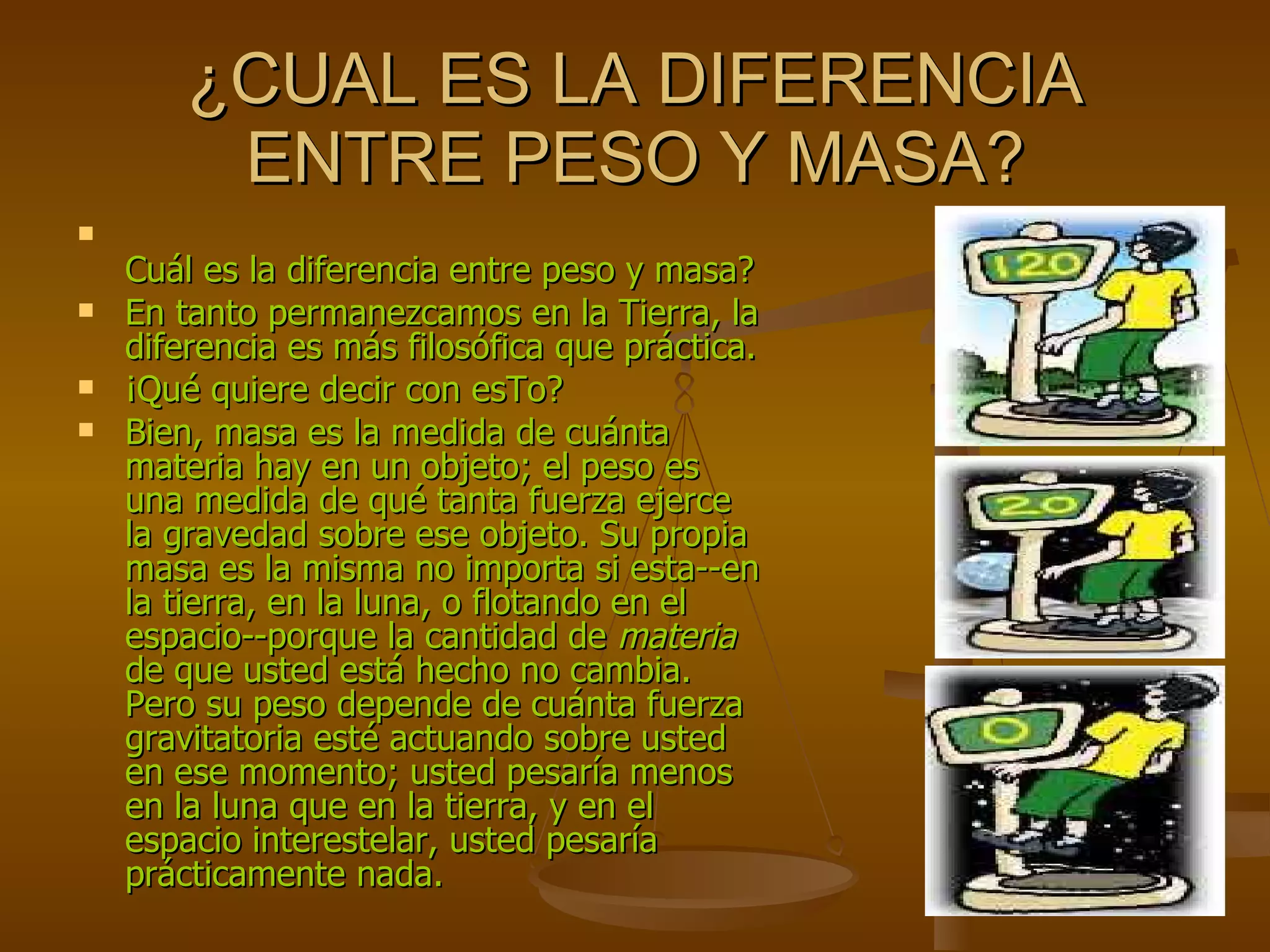 ¿CUAL ES LA DIFERENCIA ENTRE PESO Y MASA? Cuál es la diferencia entre peso y masa?  En tanto permanezcamos en la Tierra, la diferencia es más filosófica que práctica. ¡Qué quiere decir con esTo?  Bien, masa es la medida de cuánta materia hay en un objeto; el peso es una medida de qué tanta fuerza ejerce la gravedad sobre ese objeto. Su propia masa es la misma no importa si esta--en la tierra, en la luna, o flotando en el espacio--porque la cantidad de  materia  de que usted está hecho no cambia. Pero su peso depende de cuánta fuerza gravitatoria esté actuando sobre usted en ese momento; usted pesaría menos en la luna que en la tierra, y en el espacio interestelar, usted pesaría prácticamente nada.  