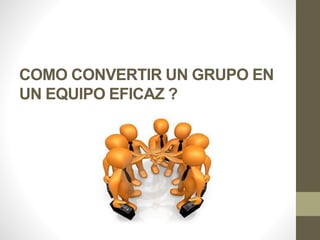 COMO CONVERTIR UN GRUPO EN
UN EQUIPO EFICAZ ?
 