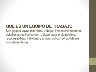 QUE ES UN EQUIPO DE TRABAJO
Son grupos cuyos miembros trabajan intensamente en un
objetivo específico común, utilizan su sinergia positiva,
responsabilidad individual y mutua, así como habilidades
complementarias
 