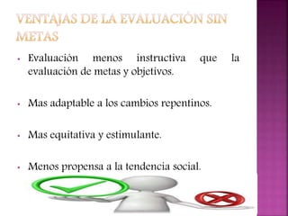 • Evaluación menos instructiva que la
evaluación de metas y objetivos.
• Mas adaptable a los cambios repentinos.
• Mas equitativa y estimulante.
• Menos propensa a la tendencia social.
 