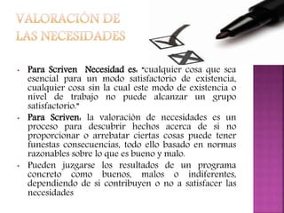 • Para Scriven Necesidad es: “cualquier cosa que sea
esencial para un modo satisfactorio de existencia,
cualquier cosa sin la cual este modo de existencia o
nivel de trabajo no puede alcanzar un grupo
satisfactorio.”
• Para Scriven: la valoración de necesidades es un
proceso para descubrir hechos acerca de si no
proporcionar o arrebatar ciertas cosas puede tener
funestas consecuencias, todo ello basado en normas
razonables sobre lo que es bueno y malo.
• Pueden juzgarse los resultados de un programa
concreto como buenos, malos o indiferentes,
dependiendo de si contribuyen o no a satisfacer las
necesidades
 