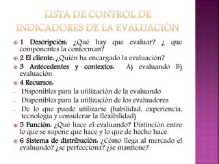  1 Descripción: ¿Qué hay que evaluar? ¿ que
componentes la conforman?
 2 El cliente: ¿Quién ha encargado la evaluación?
 3 Antecedentes y contextos: A) evaluando B)
evaluación
 4 Recursos:
- Disponibles para la utilización de la evaluando
- Disponibles para la utilización de los evaluadores
- De lo que puede utilizarse (habilidad, experiencia,
tecnología y considerar la flexibilidad)
 5 Función: ¿Qué hace el evaluando? Distinción entre
lo que se supone que hace y lo que de hecho hace.
 6 Sistema de distribución: ¿Cómo llega al mercado el
evaluando? ¿se perfecciona? ¿se mantiene?
 