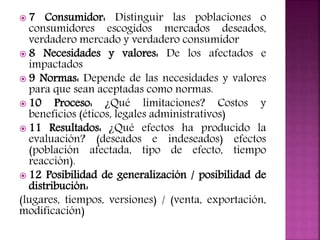  7 Consumidor: Distinguir las poblaciones o
consumidores escogidos mercados deseados,
verdadero mercado y verdadero consumidor
 8 Necesidades y valores: De los afectados e
impactados
 9 Normas: Depende de las necesidades y valores
para que sean aceptadas como normas.
 10 Proceso: ¿Qué limitaciones? Costos y
beneficios (éticos, legales administrativos)
 11 Resultados: ¿Qué efectos ha producido la
evaluación? (deseados e indeseados) efectos
(población afectada, tipo de efecto, tiempo
reacción).
 12 Posibilidad de generalización / posibilidad de
distribución:
(lugares, tiempos, versiones) / (venta, exportación,
modificación)
 