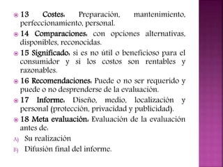  13 Costes: Preparación, mantenimiento,
perfeccionamiento, personal.
 14 Comparaciones: con opciones alternativas,
disponibles, reconocidas.
 15 Significado: si es no útil o beneficioso para el
consumidor y si los costos son rentables y
razonables.
 16 Recomendaciones: Puede o no ser requerido y
puede o no desprenderse de la evaluación.
 17 Informe: Diseño, medio, localización y
personal (protección, privacidad y publicidad).
 18 Meta evaluación: Evaluación de la evaluación
antes de:
A) Su realización
B) Difusión final del informe.
 