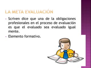 • Scriven dice que una de la obligaciones
profesionales en el proceso de evaluación
es que el evaluado sea evaluado igual
mente.
• Elemento formativo.
 