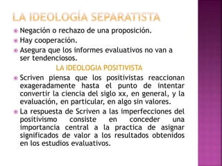  Negación o rechazo de una proposición.
 Hay cooperación.
 Asegura que los informes evaluativos no van a
ser tendenciosos.
LA IDEOLOGIA POSITIVISTA
 Scriven piensa que los positivistas reaccionan
exageradamente hasta el punto de intentar
convertir la ciencia del siglo xx, en general, y la
evaluación, en particular, en algo sin valores.
 La respuesta de Scriven a las imperfecciones del
positivismo consiste en conceder una
importancia central a la practica de asignar
significados de valor a los resultados obtenidos
en los estudios evaluativos.
 