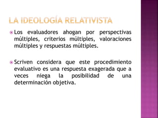  Los evaluadores ahogan por perspectivas
múltiples, criterios múltiples, valoraciones
múltiples y respuestas múltiples.
 Scriven considera que este procedimiento
evaluativo es una respuesta exagerada que a
veces niega la posibilidad de una
determinación objetiva.
 