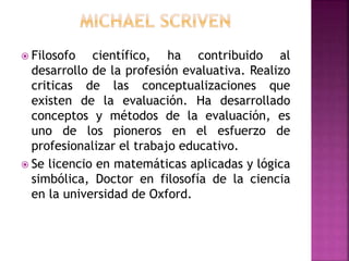  Filosofo científico, ha contribuido al
desarrollo de la profesión evaluativa. Realizo
criticas de las conceptualizaciones que
existen de la evaluación. Ha desarrollado
conceptos y métodos de la evaluación, es
uno de los pioneros en el esfuerzo de
profesionalizar el trabajo educativo.
 Se licencio en matemáticas aplicadas y lógica
simbólica, Doctor en filosofía de la ciencia
en la universidad de Oxford.
 
