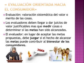  Evaluación: valoración sistemática del valor o
merito de las cosas.
 Los evaluadores deben llegar a dar juicios de
valor justificables mas que medir cosas o
determinar si las metas han sido alcanzadas.
 El evaluador: en lugar de aceptar las metas
propuestas, debe juzgar si el hecho de alcanzar
las metas puede contribuir al bienestar de los
consumidores.
 
